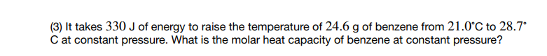 (3) It takes 330 J of energy to raise the temperature of 24.6 g of benzene from 21.0°C to 28.7°
C at constant pressure. What is the molar heat capacity of benzene at constant pressure?
