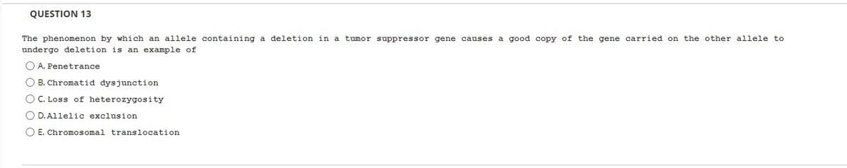 QUESTION 13
The phenomenon by which an allele containing a deletion in a tumor suppressor gene causes a good copy of the gene carried on the other allele to
undergo deletion is an example of
A. Penetrance
OB. Chromatid dysjunction
O C. Loss of heterozygosity
O D. Allelic exclusion
O E. Chromosomal translocation