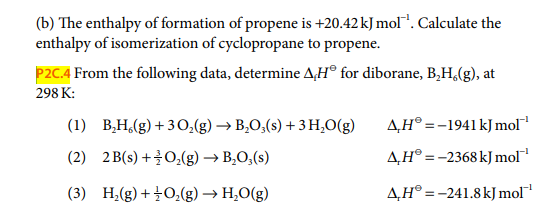 (b) The enthalpy of formation of propene is +20.42 kJ mol". Calculate the
enthalpy of isomerization of cyclopropane to propene.
P2C.4 From the following data, determine A,H® for diborane, B,H,(g), at
298 K:
(1) B,H,(g) + 30,(g) → B,O,(s) + 3 H,O(g)
A,H® =-1941 kJ mol
(2) 2 B(s) +0,(g) → B,O,(s)
A,H° =-2368 kJ mol
(3) H,(g) + 0,(g) → H,O(g)
A,H° =-241.8kJ mol
