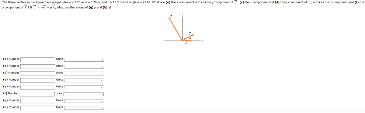 The three vectors in the figure have magnitudes a = 3.20 m, b = 3.20 m, and c = 10.2 m and angle e = 43.0°. What are (a) the x component and (b) the y component of á ; (c) the x component and (d) the y component of b; and (e) the x component and (f) the
y component of ? If 7 = pd + qb, what are the values of (g) p and (h) q?
(a) Number
Units
(b) Number
Units
(c) Number
|Units
(d) Number
Units
(e) Number
Units
(f) Number
|Units
(g) Number
Units
(h) Number
Units
