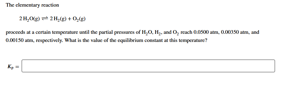 The elementary reaction
2 H,O(g) = 2 H,(g)+ 0,(g)
proceeds at a certain temperature until the partial pressures of H,0, H,, and O, reach 0.0500 atm, 0.00350 atm, and
0.00150 atm, respectively. What is the value of the equilibrium constant at this temperature?
Kp =
