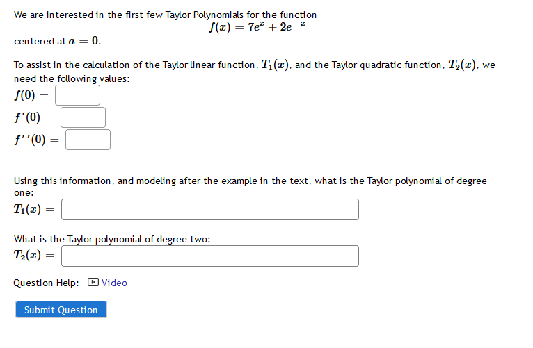 We are interested in the first few Taylor Polynomials for the function
f(x) = 7e + 2e-z
centered at a = 0.
To assist in the calculation of the Taylor linear function, T:(r), and the Taylor quadratic function, T2(x), we
need the following values:
f(0) =
f'(0)
f'"(0) :
Using this information, and modeling after the example in the text, what is the Taylor polynomial of degree
one:
T:(1) =
What is the Taylor polynomial of degree two:
T2(x) =
Question Help: D Video
Submit Question
