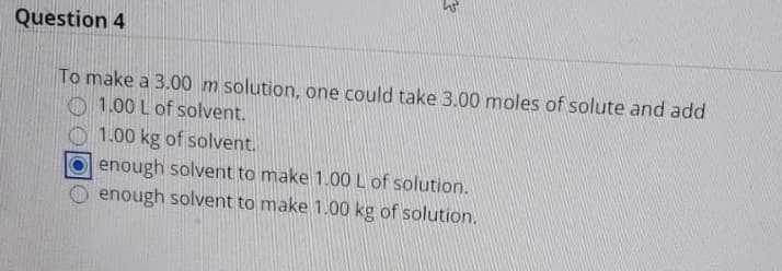Question 4
To make a 3.00 m solution, one could take 3.00 moles of solute and add
O 1.00 L of solvent.
O 1.00 kg of solvent.
enough solvent to make 1.00 L of solution.
enough solvent to make 1.00 kg of solution.
