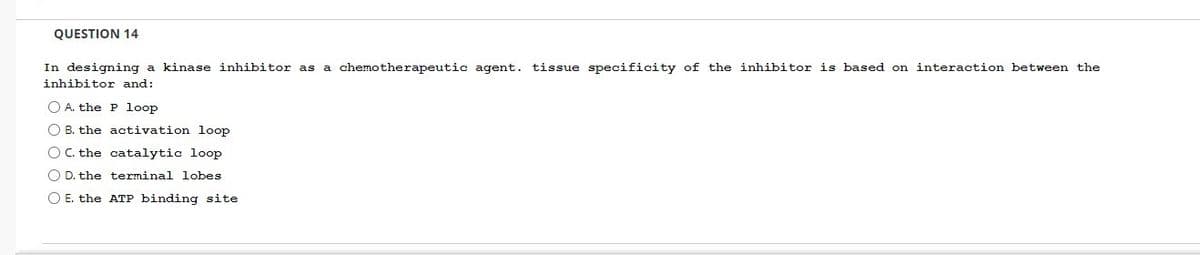 QUESTION 14
In designing a kinase inhibitor as a chemotherapeutic agent. tissue specificity of the inhibitor is based on interaction between the
inhibitor and:
O A. the P loop
O B. the activation loop
O C. the
catalytic loop
O D. the terminal lobes
O E. the ATP binding site