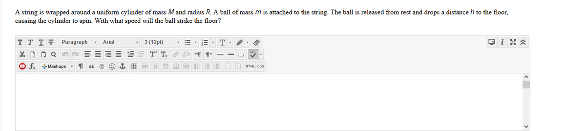 A string is wrapped around a uniform cylinder of mass M and radius R. A ball of mass m is attached to the string. The ball is released from rest and drops a distance h to the floor,
causing the cylinder to spin. With what speed will the ball strike the floor?
T T T T
Paragraph
Arial
3 (12pt)
E - T
T* T.
O f Mashups -
E E E E HU I HTML CSS
