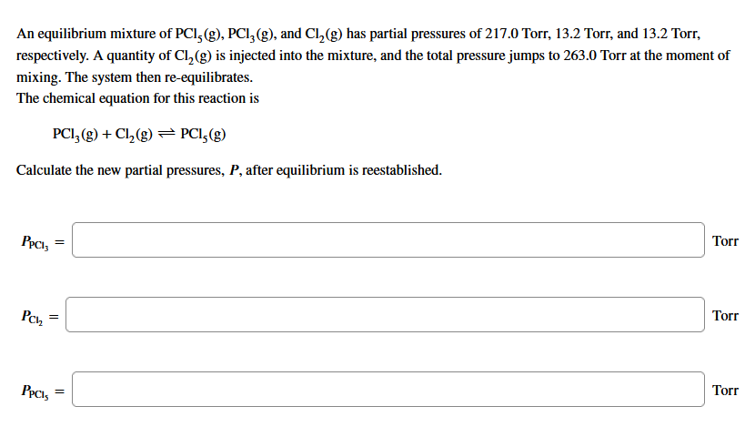 An equilibrium mixture of PCI, (g), PCI,(g), and Cl,(g) has partial pressures of 217.0 Torr, 13.2 Torr, and 13.2 Torr,
respectively. A quantity of Cl,(g) is injected into the mixture, and the total pressure jumps to 263.0 Torr at the moment of
mixing. The system then re-equilibrates.
The chemical equation for this reaction is
PCI, (g) + Cl, (g) PCI,(g)
Calculate the new partial pressures, P, after equilibrium is reestablished.
Torr
PpcI,
Torr
Pch
Torr
