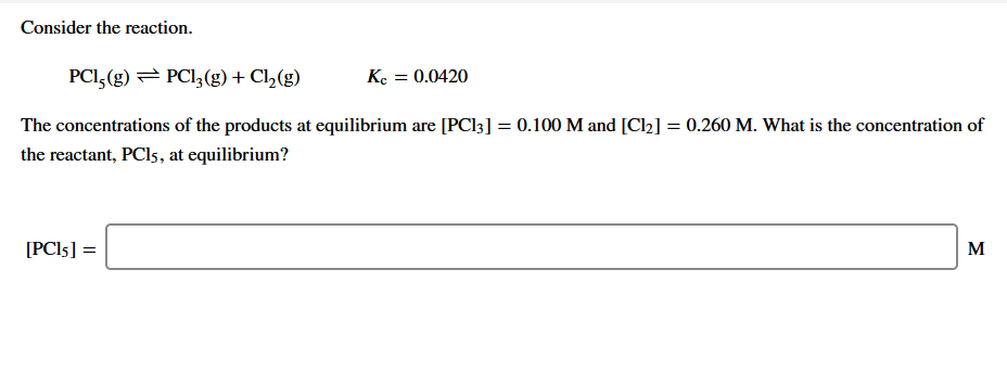Consider the reaction.
PCI, (g) = PCI, (g) + Cl,(g)
Ke = 0.0420
The concentrations of the products at equilibrium are [PC13] = 0.100 M and [Cl2] = 0.260 M. What is the concentration of
the reactant, PCI5, at equilibrium?
[PCI5] =
M
