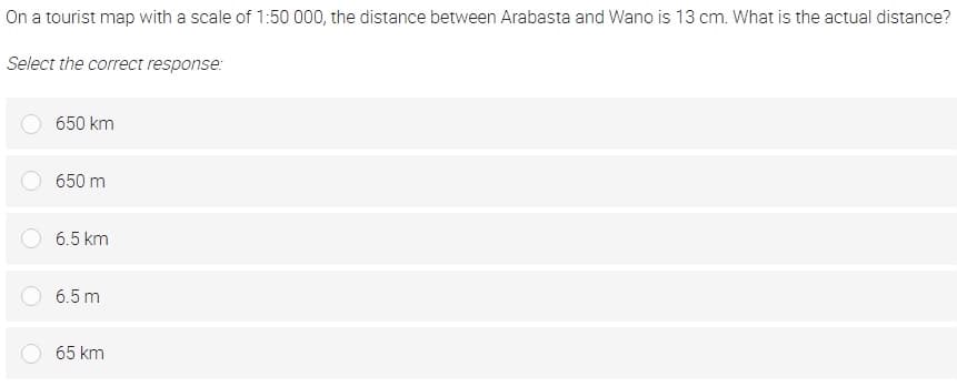 On a tourist map with a scale of 1:50 000, the distance between Arabasta and Wano is 13 cm. What is the actual distance?
Select the correct response:
650 km
650 m
6.5 km
6.5 m
65 km
