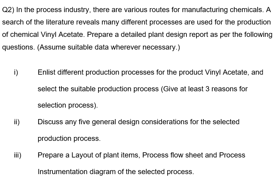 Q2) In the process industry, there are various routes for manufacturing chemicals. A
search of the literature reveals many different processes are used for the production
of chemical Vinyl Acetate. Prepare a detailed plant design report as per the following
questions. (Assume suitable data wherever necessary.)
i)
ii)
iii)
Enlist different production processes for the product Vinyl Acetate, and
select the suitable production process (Give at least 3 reasons for
selection process).
Discuss any five general design considerations for the selected
production process.
Prepare a Layout of plant items, Process flow sheet and Process
Instrumentation diagram of the selected process.
