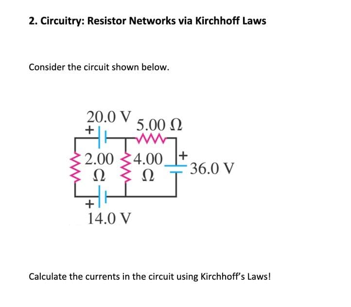 2. Circuitry: Resistor Networks via Kirchhoff Laws
Consider the circuit shown below.
20.0 V
+
F
€ 2.00
Ω
5.00 Ω
+
14.0 V
4.00
Ω
+
- 36.0 V
Calculate the currents in the circuit using Kirchhoff's Laws!