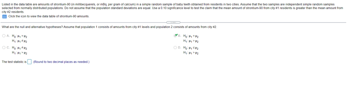 Listed in the data table are amounts of strontium-90 (in millibecquerels, or mBq, per gram of calcium) in a simple random sample of baby teeth obtained from residents in two cities. Assume that the two samples are independent simple random samples
selected from normally distributed populations. Do not assume that the population standard deviations are equal. Use a 0.10 significance level to test the claim that the mean amount of strontium-90 from city #1 residents is greater than the mean amount from
city #2 residents.
E Click the icon to view the data table of strontium-90 amounts.
What are the null and alternative hypotheses? Assume that population 1 consists of amounts from city #1 levels and population 2 consists of amounts from city #2.
O A. Ho: H1 = H2
H1: 41 # H2
OB. Ho: H1=H2
H1: 41> H2
O D. Ho: H1 SH2
H: 41 > H2
O C. Ho: H1 H2
H1: 41> H2
The test statistic is
(Round to two decimal places as needed.)
