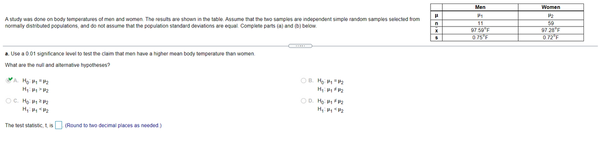 Men
Women
H2
A study was done on body temperatures of men and women. The results are shown in the table. Assume that the two samples are independent simple random samples selected from
normally distributed populations, and do not assume that the population standard deviations are equal. Complete parts (a) and (b) below.
in
11
59
97.28°F
0.72°F
X
97.59°F
0.75°F
a. Use a 0.01 significance level to test the claim that men have a higher mean body temperature than women.
What are the null and alternative hypotheses?
A. Ho: H1 = H2
O B. Ho: H1 = H2
H1: H1 #H2
H1: H1> P2
O C. Ho: H122
O D. Ho: H1 H2
The test statistic, t, is
(Round to two decimal places as needed.)
