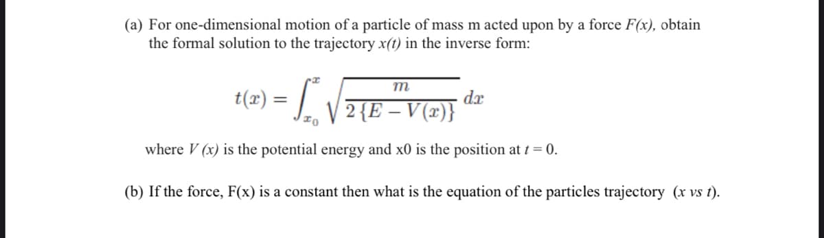 (a) For one-dimensional motion of a particle of mass m acted upon by a force F(x), obtain
the formal solution to the trajectory x(t) in the inverse form:
m
= ₂√
2 {E – V(x)}
where V (x) is the potential energy and x0 is the position at t = 0.
(b) If the force, F(x) is a constant then what is the equation of the particles trajectory (x vs t).
t(x):
=
dx