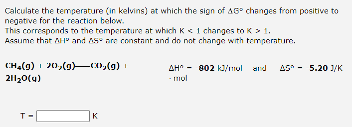 Calculate the temperature (in kelvins) at which the sign of AG° changes from positive to
negative for the reaction below.
This corresponds to the temperature at which K < 1 changes to K > 1.
Assume that AH° and AS° are constant and do not change with temperature.
CH4(g) + 202(g) CO2(g) +
AH° = -802 kJ/mol and
AS° = -5.20 J/K
2H20(g)
• mol
T =
K
