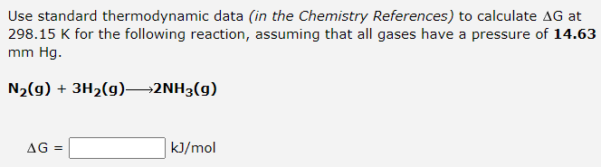 Use standard thermodynamic data (in the Chemistry References) to calculate AG at
298.15 K for the following reaction, assuming that all gases have a pressure of 14.63
mm Hg.
N2(g) + 3H2(g)→2NH3(g)
AG =
k]/mol
