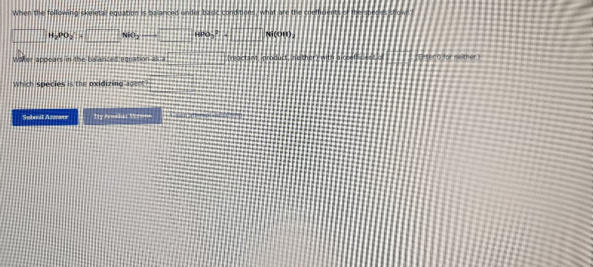 When the following skeletal equation is balanced under basic conditions, what are the coefficients of the species st
H₂PO₂ +
Nio
HPO 2
NI(OH)₂
water appears in the balanced equation as a
(reactant, product, neither) with
Which species is the oxidizing agent?
Submit Answer
Try Ander Versi
(Enter 0 for neither.)