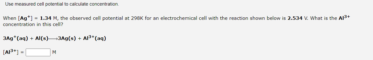Use measured cell potential to calculate concentration.
When [Ag*] = 1.34 M, the observed cell potential at 298K for an electrochemical cell with the reaction shown below is 2.534 V. What is the Al3+
concentration in this cell?
3Ag*(aq) + AI(s)→3A9(s) + Al3+(aq)
[Al3+] =
M
