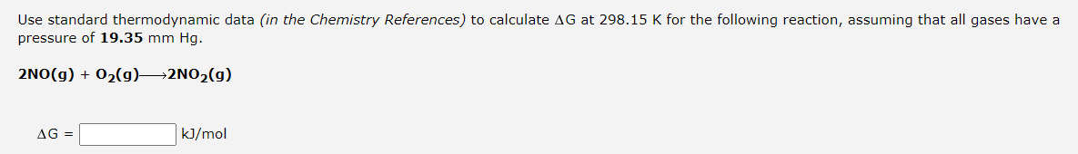 Use standard thermodynamic data (in the Chemistry References) to calculate AG at 298.15 K for the following reaction, assuming that all gases have a
pressure of 19.35 mm Hg.
2NO(g) + 02(g)→2NO2(g)
AG =
kJ/mol
