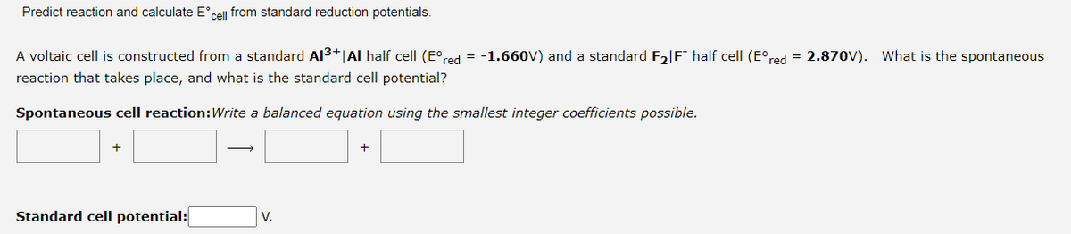 Predict reaction and calculate E°cell from standard reduction potentials.
A voltaic cell is constructed from a standard AI3+|Al half cell (E°red = -1.660V) and a standard F2|F° half cell (E°red = 2.870V). What is the spontaneous
reaction that takes place, and what is the standard cell potential?
Spontaneous cell reaction:Write a balanced equation using the smallest integer coefficients possible.
+
Standard cell potential:
V.
