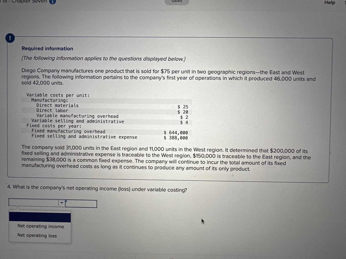 !
lapter Seven
Required information
[The following information applies to the questions displayed below.]
Diego Company manufactures one product that is sold for $75 per unit in two geographic regions-the East and West
regions. The following information pertains to the company's first year of operations in which it produced 46,000 units and
sold 42,000 units.
Variable costs per unit:
Manufacturing:
Direct materials
Direct labor
Variable manufacturing overhead
Variable selling and administrative
Saved
Fixed costs per year:
Fixed manufacturing overhead
Fixed selling and administrative expense
$25
$ 20
$2
$4
Net operating income
Net operating loss
$ 644,000
$ 388,000
The company sold 31,000 units in the East region and 11,000 units in the West region. It determined that $200,000 of its
fixed selling and administrative expense is traceable to the West region, $150,000 is traceable to the East region, and the
remaining $38,000 is a common fixed expense. The company will continue to incur the total amount of its fixed
manufacturing overhead costs as long as it continues to produce any amount of its only product.
4. What is the company's net operating income (loss) under variable costing?
Help