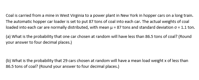 Coal is carried from a mine in West Virginia to a power plant in New York in hopper cars on a long train.
The automatic hopper car loader is set to put 87 tons of coal into each car. The actual weights of coal
loaded into each car are normally distributed, with mean µ= 87 tons and standard deviation o = 1.1 ton.
(a) What is the probability that one car chosen at random will have less than 86.5 tons of coal? (Round
your answer to four decimal places.)
(b) What is the probability that 29 cars chosen at random will have a mean load weight x of less than
86.5 tons of coal? (Round your answer to four decimal places.)
