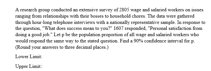 A research group conducted an extensive survey of 2805 wage and salaried workers on issues
ranging from relationships with their bosses to household chores. The data were gathered
through hour-long telephone interviews with a nationally representative sample. In response to
the question, "What does success mean to you?" 1607 responded, "Personal satisfaction from
doing a good job." Let p be the population proportion of all wage and salaried workers who
would respond the same way to the stated question. Find a 90% confidence interval for p.
(Round your answers to three decimal places.)
Lower Limit:
Upper Limit:
