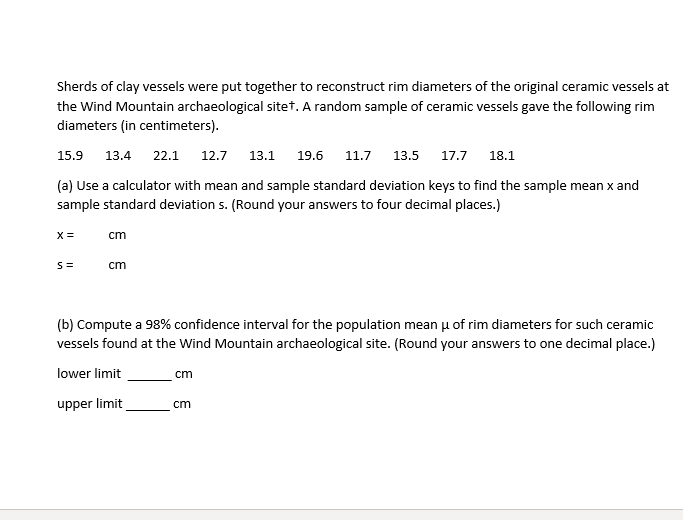 Sherds of clay vessels were put together to reconstruct rim diameters of the original ceramic vessels at
the Wind Mountain archaeological sitet, A random sample of ceramic vessels gave the following rim
diameters (in centimeters).
15.9 13.4 22.1
12.7
13.1
19.6
11.7
13.5
17.7
18.1
(a) Use a calculator with mean and sample standard deviation keys to find the sample mean x and
sample standard deviation s. (Round your answers to four decimal places.)
X =
cm
cm
(b) Compute a 98% confidence interval for the population mean u of rim diameters for such ceramic
vessels found at the Wind Mountain archaeological site. (Round your answers to one decimal place.)
lower limit
cm
upper limit
cm
