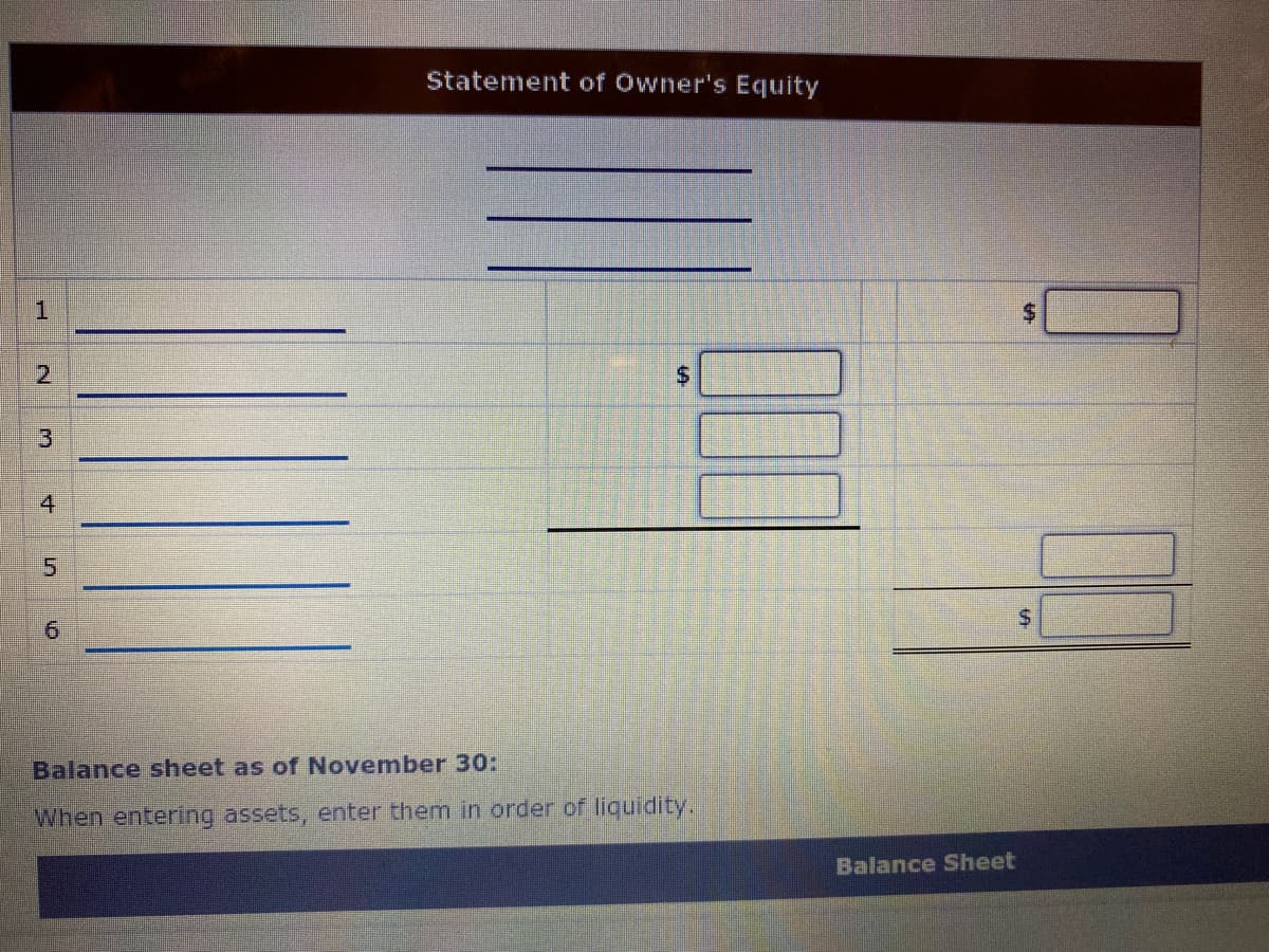 Statement of Owner's Equity
%$4
4
5.
9.
Balance sheet as of November 30:
When entering assets, enter them in order of liquidity.
Balance Sheet
%24
