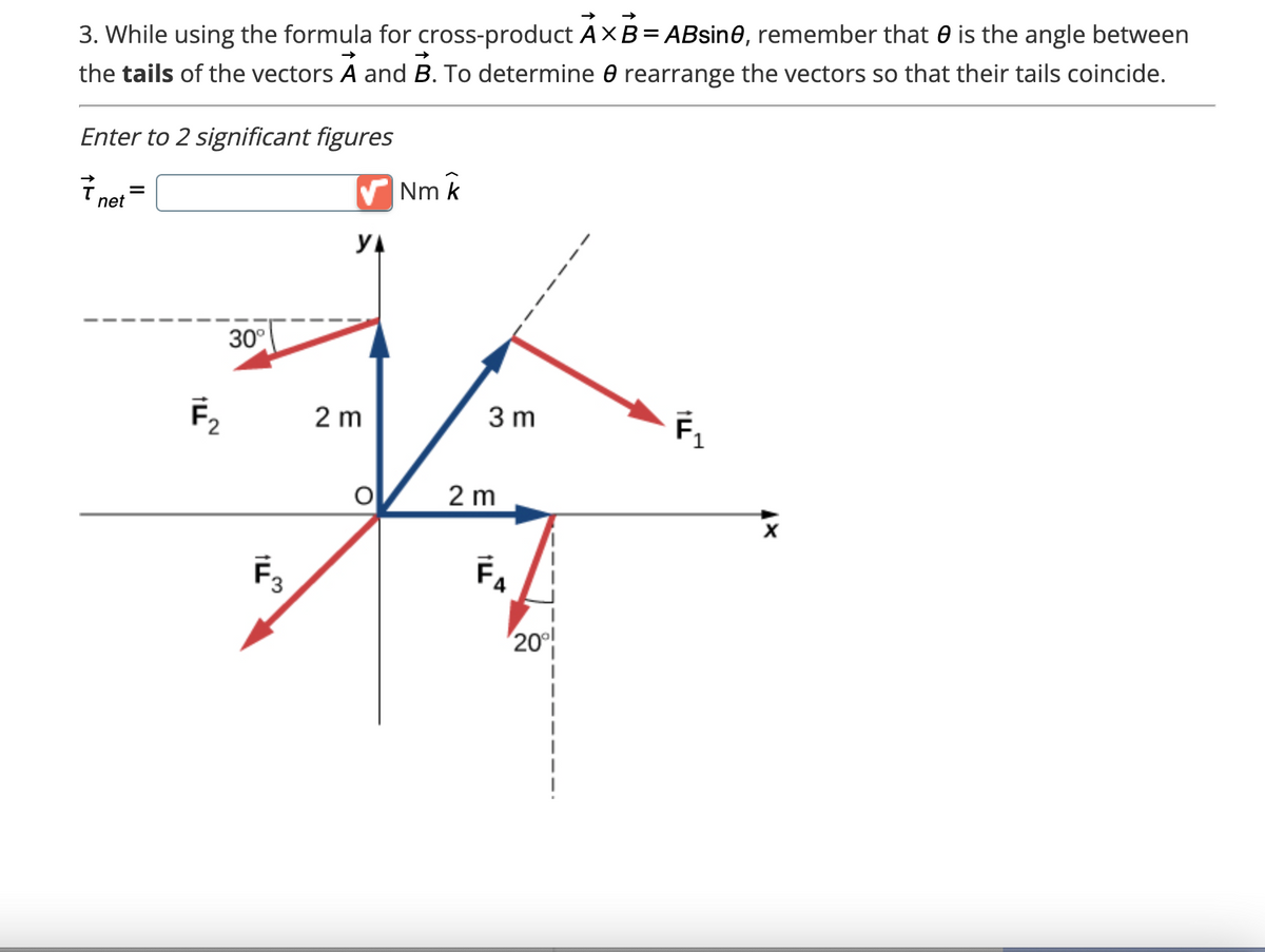 3. While using the formula for cross-product AXB=ABsin0, remember that is the angle between
the tails of the vectors A and B. To determine 0 rearrange the vectors so that their tails coincide.
Enter to 2 significant figures
7.
net
=
F₂
30°
F3
✔Nm k
YA
2 m
3 m
2 m
F₁
TI!
20⁰⁰
F₁
x