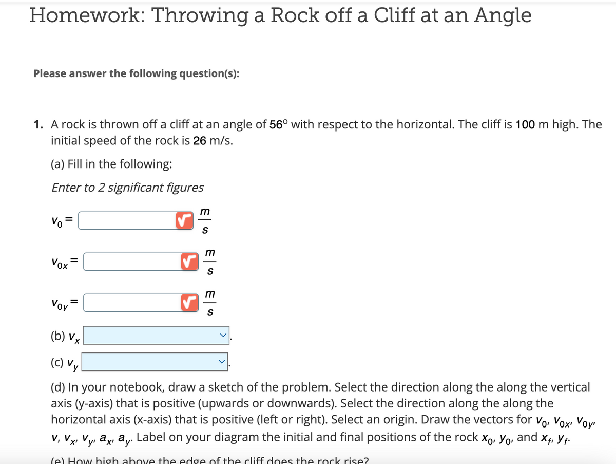 Homework: Throwing a Rock off a Cliff at an Angle
Please answer the following question(s):
1. A rock is thrown off a cliff at an angle of 56° with respect to the horizontal. The cliff is 100 m high. The
initial speed of the rock is 26 m/s.
(a) Fill in the following:
Enter to 2 significant figures
Vo
Vox
Voy
=
=
✓
m
S
m
S
ES
m
(b) Vx
(c) Vy
(d) In your notebook, draw a sketch of the problem. Select the direction along the along the vertical
axis (y-axis) that is positive (upwards or downwards). Select the direction along the along the
horizontal axis (x-axis) that is positive (left or right). Select an origin. Draw the vectors for Vo, Vox, Voy
⁄y, ªç, â¸. Label on your diagram the initial and final positions of the rock X, Yo, and
Xfi
Yf.
V, Vx¹
V
(e) How high above the edge of the cliff does the rock rise?