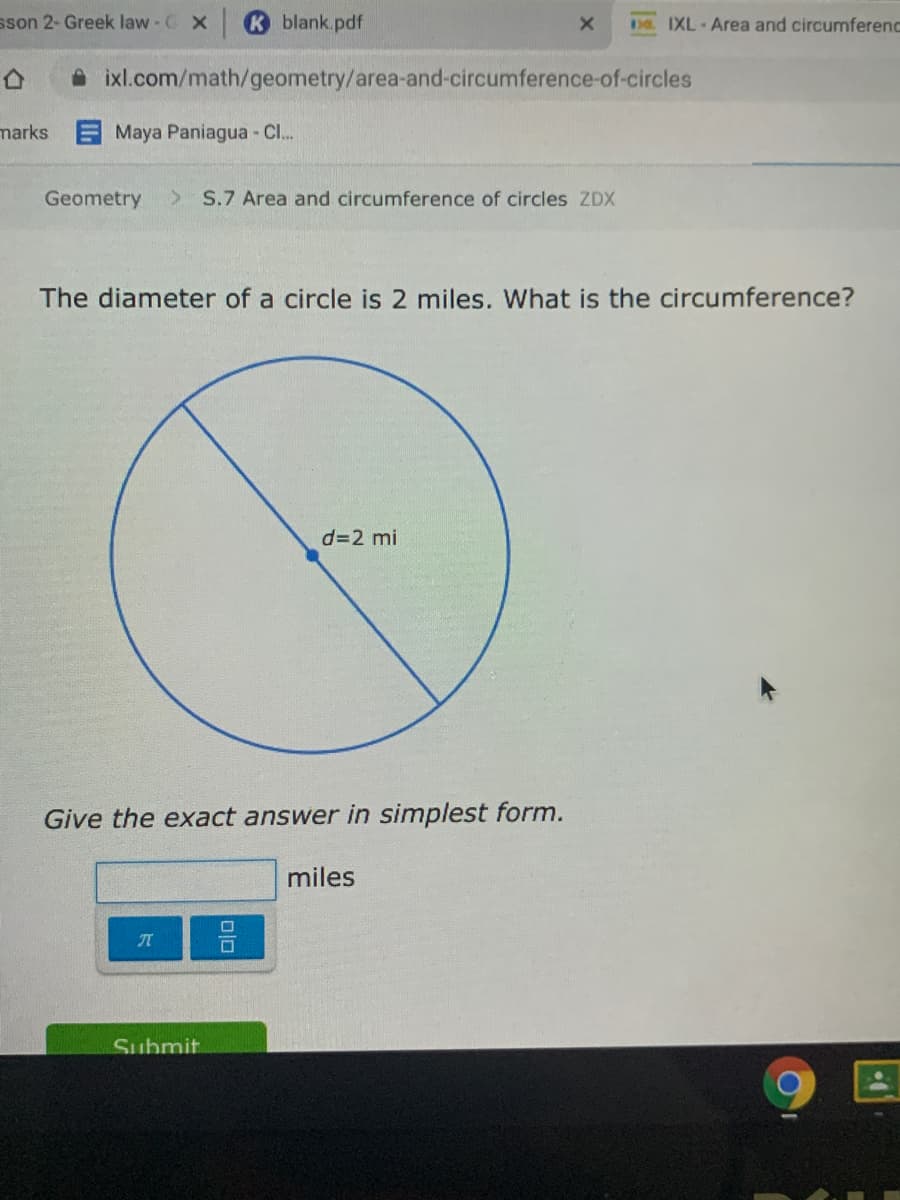 sson 2- Greek law C X
blank.pdf
D8. IXL-Area and circumferend
A ixl.com/math/geometry/area-and-circumference-of-circles
marks
Maya Paniagua - Cl..
Geometry
S.7 Area and circumference of circles ZDX
The diameter of a circle is 2 miles. What is the circumference?
d=2 mi
Give the exact answer in simplest form.
miles
Submit
