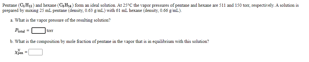 Pentane (C5 H12) and hexane (C6H14) form an ideal solution. At 25°C the vapor pressures of pentane and hexane are 511 and 150 torr, respectively. A solution is
prepared by mixing 25 mL pentane (density, 0.63 g/mL) with 61 mL hexane (density, 0.66 g/mL).
a. What is the vapor pressure of the resulting solution?
Protal =
tor
b. What is the composition by mole fraction of pentane in the vapor that is in equilibrium with this solution?
Xpen = |
