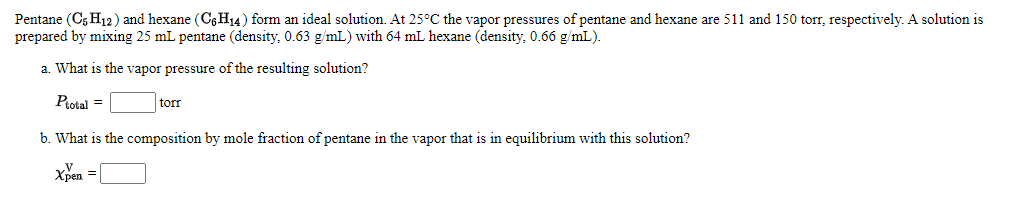 Pentane (C5 H12) and hexane (C6H14) form an ideal solution. At 25°C the vapor pressures of pentane and hexane are 511 and 150 torr, respectively. A solution is
prepared by mixing 25 mL pentane (density, 0.63 g/mL) with 64 mL hexane (density, 0.66 g/mL).
a. What is the vapor pressure of the resulting solution?
Protal =
torr
b. What is the composition by mole fraction of pentane in the vapor that is in equilibrium with this solution?
Xpen =

