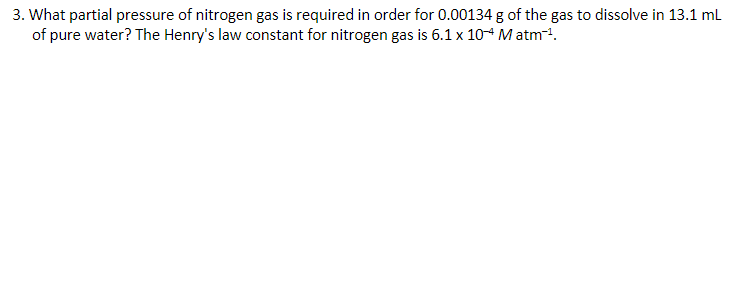 3. What partial pressure of nitrogen gas is required in order for 0.00134 g of the gas to dissolve in 13.1 ml
of pure water? The Henry's law constant for nitrogen gas is 6.1 x 104 Matm.
