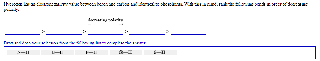 Hydrogen has an electronegativity value between boron and carbon and identical to phosphorus. With this in mind, rank the following bonds in order of decreasing
polarity.
decreasing polarity
Drag and drop your selection from the following list to complete the answer:
N-H
B-H
F-H
Si-H
S-H
