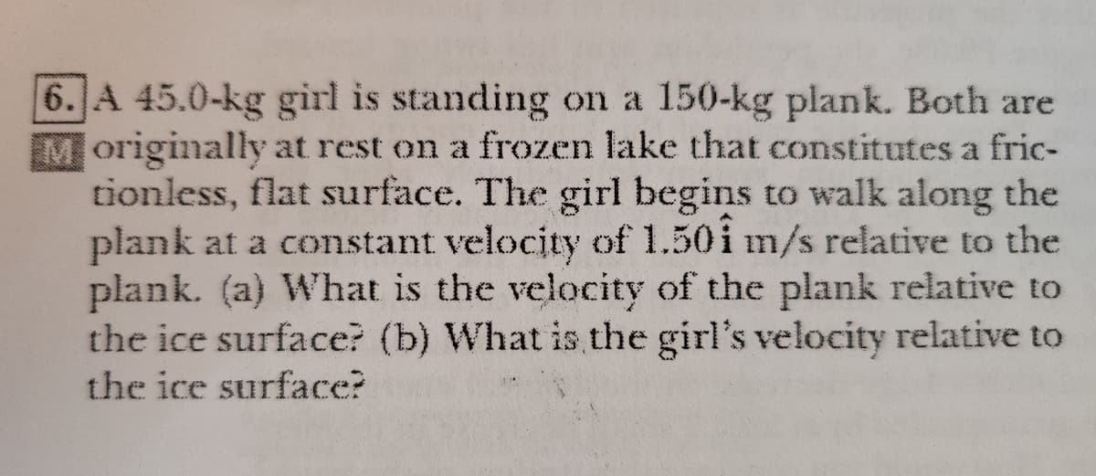 6. A 45.0-kg girl is standing on a 150-kg plank. Both are
Moriginally at rest on a frozen lake that constitutes a fric-
tionless, flat surface. The girl begins to walk along the
plank at a constant velocity of 1.50i m/s relative to the
plank. (a) What is the velocity of the plank relative to
the ice surface? (b) What is the girl's velocity relative to
the ice surface?
