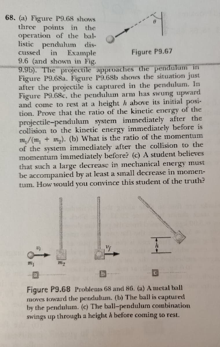 68. (a) Figure P9.68 shows
three points in the
operation of the bal-
listic pendulum dis-
cussed
in
Example
Figure P9.67
9.6 (and shown in Fig.
9.9b). The projectile approaches the pendulum in
Figure P9.68a. Figure P9.68b shows the situation just
after the projectile is captured in the pendulum. In
Figure P9.68c, the pendulum arm has swung upward
and come to rest at a height h above its initial posi-
tion. Prove that the ratio of the kinetic energy of the
projectile-pendulum system immediately after the
collision to the kinetic energy immediately before is
m, /(m, + m). (b) What is the ratio of the momentum
of the system immediately after the collision to the
momentum immediately before? (c) A student believes
that such a large decrease in mechanical energy must
be accompanied by at least a small decrease in momen-
tum. How would you convince this student of the truth?
My
Figure P9.68 Problens 68 and 86. (a) A metal ball
moves toward the pendulum. (b) The ball is captured
by the pendulum. (c) The ball-pendulum combination
swings up through a height h before coming to rest.
