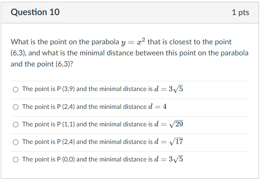 Question 10
1 pts
What is the point on the parabola y = x? that is closest to the point
(6,3), and what is the minimal distance between this point on the parabola
and the point (6,3)?
O The point is P (3,9) and the minimal distance is d =
3/5
O The point is P (2,4) and the minimal distance d = 4
O The point is P (1,1) and the minimal distance is d =
V29
O The point is P (2,4) and the minimal distance is d = V17
O The point is P (0,0) and the minimal distance is d =
3/5
