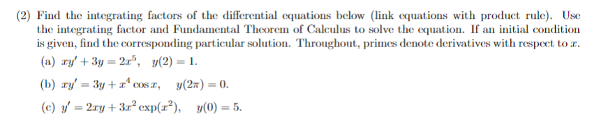 (2) Find the integrating factors of the differential equations below (link equations with product rule). Use
the integrating factor and Fundamental Theorem of Calculus to solve the equation. If an initial condition
is given, find the corresponding particular solution. Throughout, primes denote derivatives with respect to a.
(a) xy' + 3y = 2x³, y(2) = 1.
(b) xy' = 3y + x² cos x, y(2n) = 0.
(c) y' = 2xy + 3x² exp(x²),
y(0) = 5.