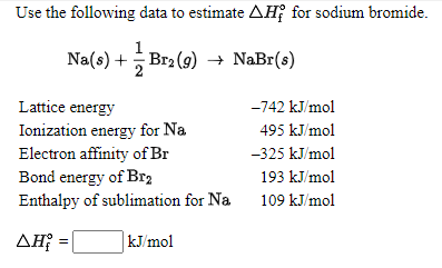 Use the following data to estimate AH; for sodium bromide.
Na(s) + Br2 (9) → NaBr(s)
Lattice energy
-742 kJ/mol
Ionization energy for Na
495 kJ/mol
-325 kJ/mol
Electron affinity of Br
Bond energy of Br2
Enthalpy of sublimation for Na
193 kJ/mol
109 kJ/mol
AH; = |
kJ/mol
