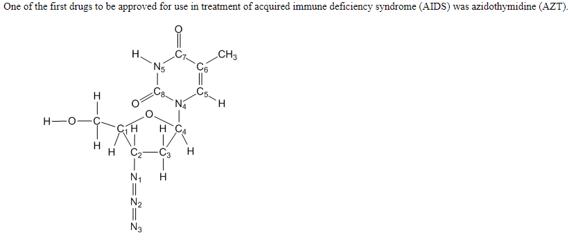 One of the first drugs to be approved for use in treatment of acquired immune deficiency syndrome (AIDS) was azidothymidine (AZT).
CH3
C6
||
Cs-
H.
N5
C8-
H
H.
H-O-
H C4
H
C2-C3
H
N1
N3
