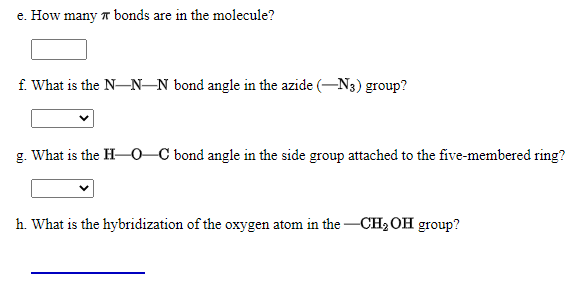e. How many T bonds are in the molecule?
f. What is the N-N–N bond angle in the azide (-N3) group?
g. What is the H-0–C bond angle in the side group attached to the five-membered ring?
h. What is the hybridization of the oxygen atom in the -CH2 OH group?
