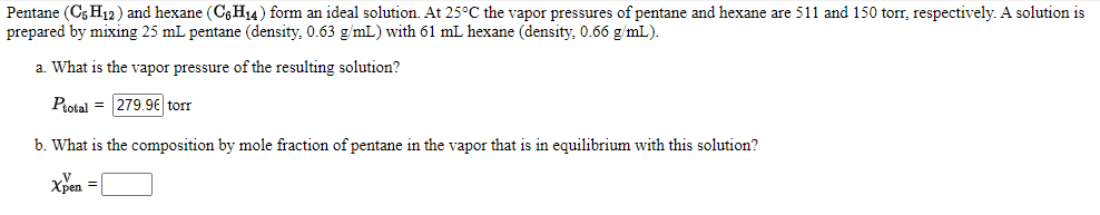 Pentane (C5 H12) and hexane (C6H14) form an ideal solution. At 25°C the vapor pressures of pentane and hexane are 511 and 150 torr, respectively. A solution is
prepared by mixing 25 mL pentane (density, 0.63 g/mL) with 61 mL hexane (density, 0.66 g/mL).
a. What is the vapor pressure of the resulting solution?
Protal = 279.9€ torr
b. What is the composition by mole fraction of pentane in the vapor that is in equilibrium with this solution?
Xpen =
