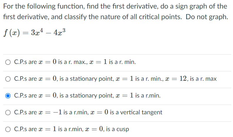 For the following function, find the first derivative, do a sign graph of the
first derivative, and classify the nature of all critical points. Do not graph.
f (x) = 3x4 – 4x³
O C.P.s are x =
O is a r. max., x =
1 is a r. min.
O C.P.s are x = 0, is a stationary point, = 1 is a r. min., x = 12, is a r. max
O C.P.s are x = 0, is a stationary point, = 1 is a r.min.
O C.P.s are x = -1 is a r.min, x = 0 is a vertical tangent
O C.P.s are x = 1 is a r.min, x = 0, is a cusp
