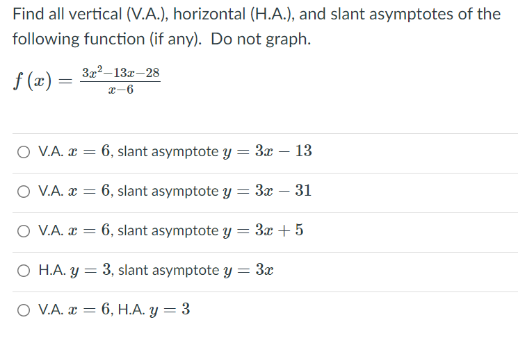 Find all vertical (V.A.), horizontal (H.A.), and slant asymptotes of the
following function (if any). Do not graph.
3x2–13x-28
f (x) =
x-6
O V.A. x = 6, slant asymptote y = 3x – 13
O V.A. x = 6, slant asymptote y = 3x – 31
O V.A. x = 6, slant asymptote y = 3x +5
O H.A. y = 3, slant asymptote y = 3x
O V.A. x = 6, H.A. y = 3
