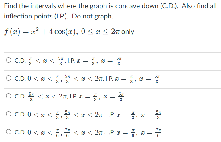 Find the intervals where the graph is concave down (C.D.). Also find all
inflection points (I.P.). Do not graph.
f (x) = x? + 4 cos(x), 0 < x < 2n only
O C.D. < x < , I.P. x = , x =
3
3
3
O C.D. 0 < x < 5, < x < 27, I.P. x =
x =
3
3
3
3
O C.D. D < x < 2ñ, I.P. x =
3
57
3
3
O C.D. 0 < x <
< x < 27 , I.P. x = , x =
3> 3
3
O C.D. 0 < x < 4, I
77
< x < 2n , I.P. x = , x =
6
