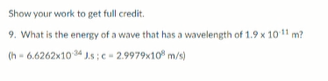 Show your work to get full credit.
9. What is the energy of a wave that has a wavelength of 1.9 x 10 11 m?
(h - 6.6262x10 34 J.s; c- 2.9979x10° m/s)
