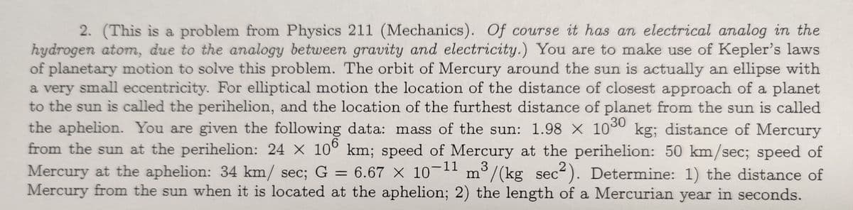 2. (This is a problem from Physics 211 (Mechanics). Of course it has an electrical analog in the
hydrogen atom, due to the analogy between gravity and electricity.) You are to make use of Kepler's laws
of planetary motion to solve this problem. The orbit of Mercury around the sun is actually an ellipse with
a very small eccentricity. For elliptical motion the location of the distance of closest approach of a planet
to the sun is called the perihelion, and the location of the furthest distance of planet from the sun is called
the aphelion. You are given the following data: mass of the sun: 1.98 × 1030 kg; distance of Mercury
from the sun at the perihelion: 24 X 100 km; speed of Mercury at the perihelion: 50 km/sec; speed of
Mercury at the aphelion: 34 km/ sec; G = 6.67 x 10-¹1 m³/(kg sec2). Determine: 1) the distance of
Mercury from the sun when it is located at the aphelion; 2) the length of a Mercurian year in seconds.
6