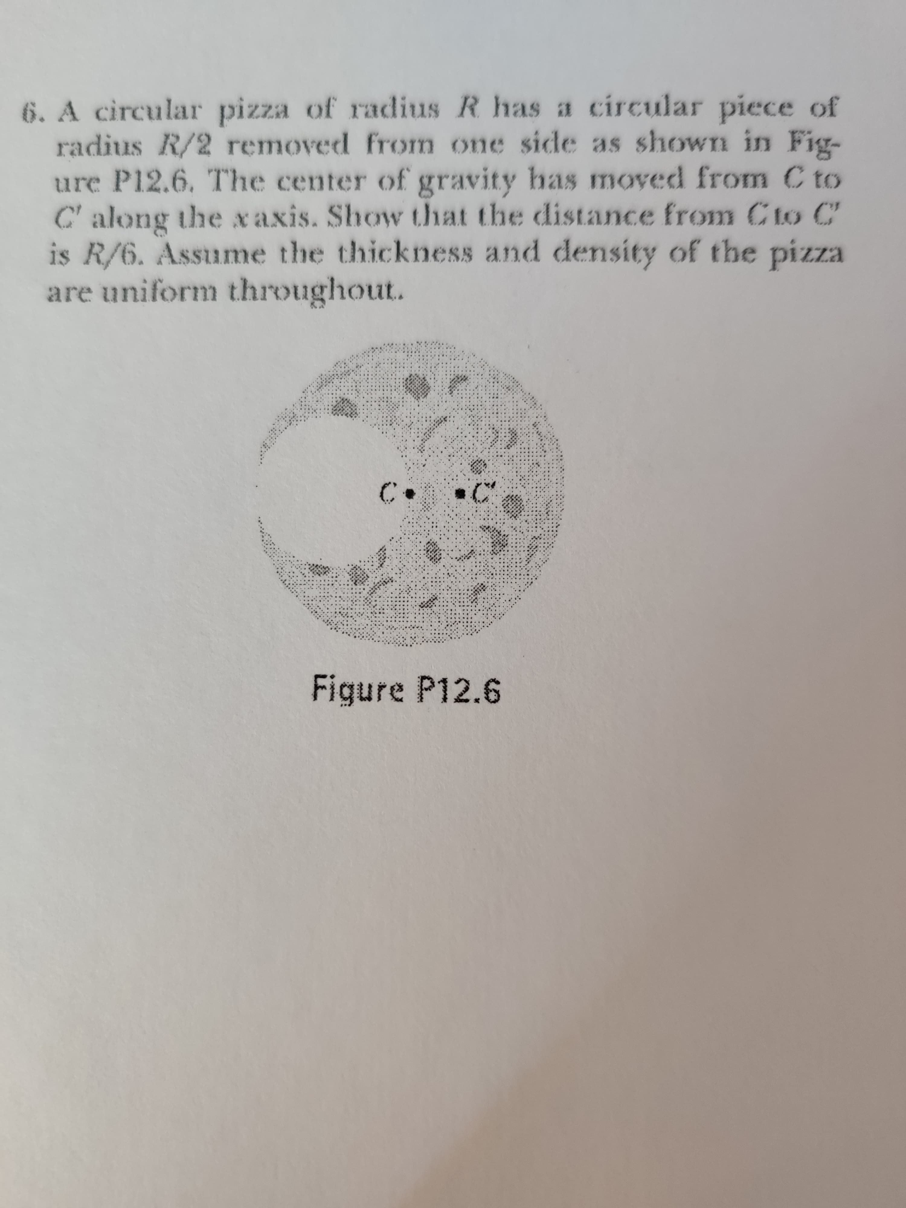 6. A circular pizza of radius R has i# circular piece of
radius R/2 removed from one side as shown in Fig-
ure P12.6. The center of gravity has moved from C to
C'along the xaxis. Show that the distance from C to C
is R/6. Assume the thickness and density of the pizza
are uniform throughout.
EZzid
C.
Figure P12.6
