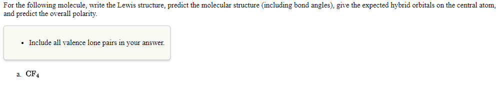 For the following molecule, write the Lewis structure, predict the molecular structure (including bond angles), give the expected hybrid orbitals on the central atom,
and predict the overall polarity.
• Include all valence lone pairs in your answer.
a. CF4
